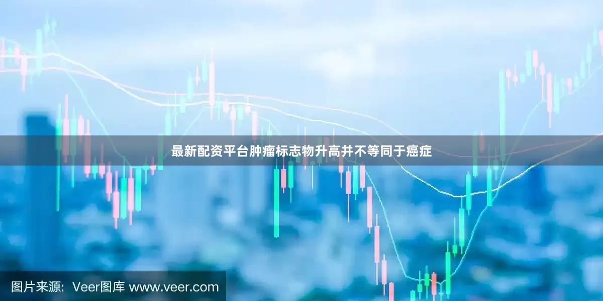 最新配资平台肿瘤标志物升高并不等同于癌症