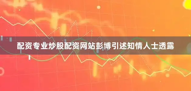 配资专业炒股配资网站　　彭博引述知情人士透露