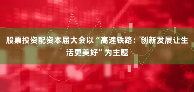 股票投资配资本届大会以“高速铁路：创新发展让生活更美好”为主题
