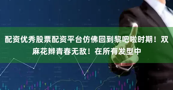 配资优秀股票配资平台仿佛回到黎吧啦时期！双麻花辫青春无敌！在所有发型中