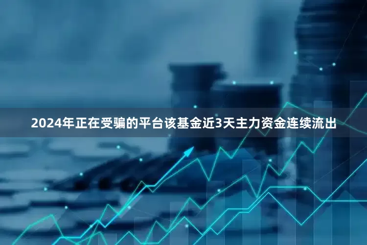 2024年正在受骗的平台该基金近3天主力资金连续流出