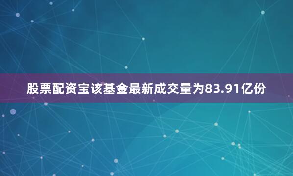 股票配资宝该基金最新成交量为83.91亿份