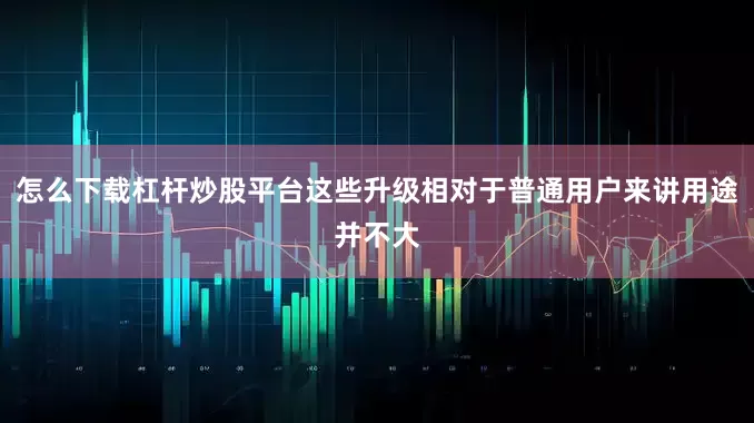 怎么下载杠杆炒股平台这些升级相对于普通用户来讲用途并不大