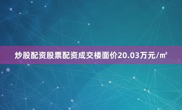 炒股配资股票配资成交楼面价20.03万元/㎡