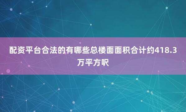 配资平台合法的有哪些总楼面面积合计约418.3万平方呎