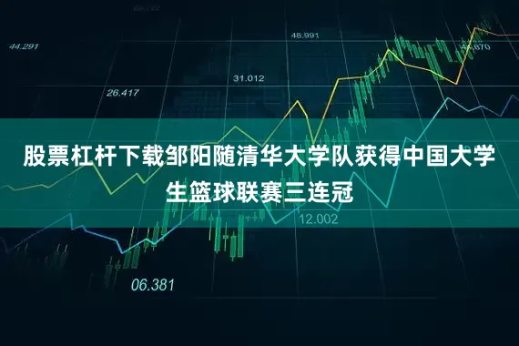 股票杠杆下载邹阳随清华大学队获得中国大学生篮球联赛三连冠