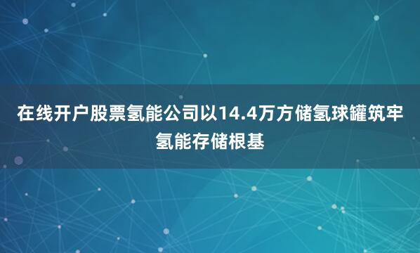 在线开户股票氢能公司以14.4万方储氢球罐筑牢氢能存储根基